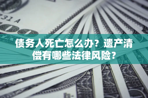北京债务人死亡怎么办？遗产清偿有哪些法律风险？