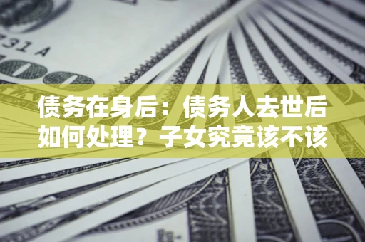 北京债务在身后：债务人去世后如何处理？子女究竟该不该还钱？
