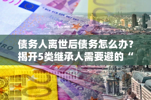 北京债务人离世后债务怎么办？揭开5类继承人需要避的“坑”
